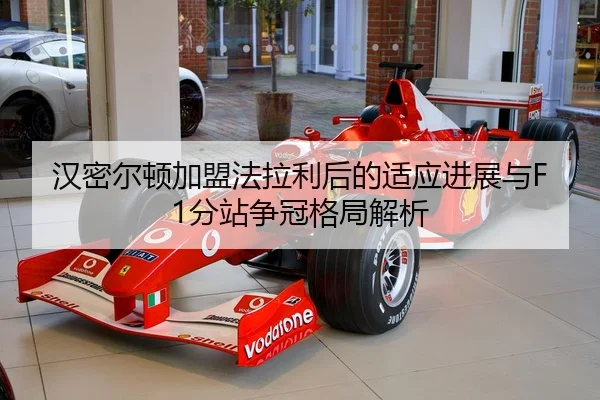 汉密尔顿加盟法拉利后的适应进展与F1分站争冠格局解析