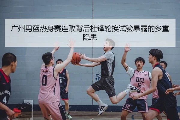 广州男篮热身赛连败背后杜锋轮换试验暴露的多重隐患
