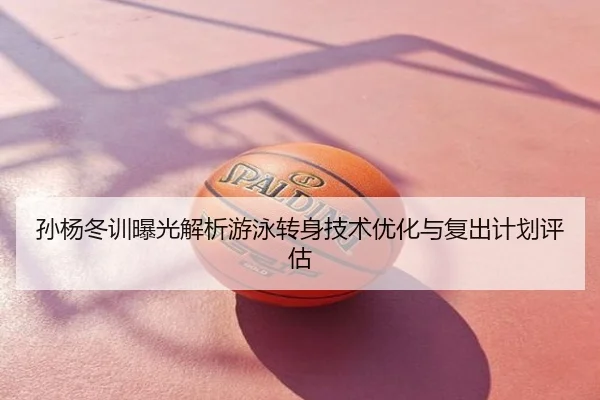 孙杨冬训曝光解析游泳转身技术优化与复出计划评估